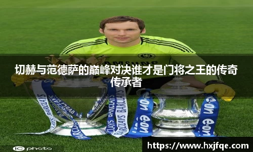切赫与范德萨的巅峰对决谁才是门将之王的传奇传承者