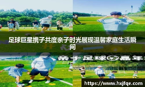 足球巨星携子共度亲子时光展现温馨家庭生活瞬间